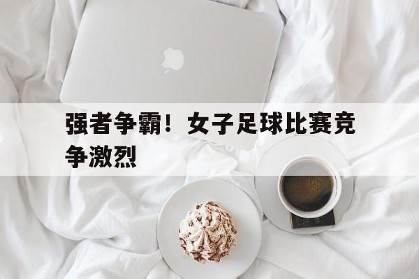强者争霸！女子足球比赛竞争激烈
