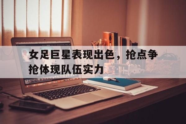女足巨星表现出色，抢点争抢体现队伍实力的简单介绍