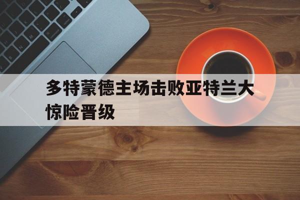 多特蒙德主场击败亚特兰大惊险晋级