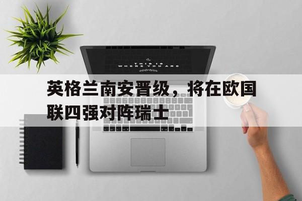 包含英格兰南安晋级，将在欧国联四强对阵瑞士的词条
