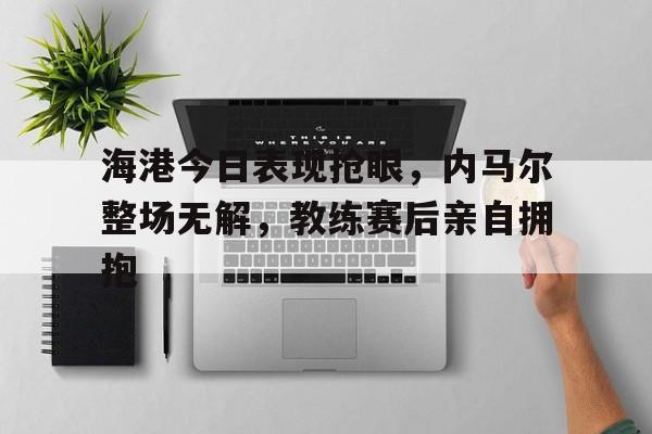 海港今日表现抢眼，内马尔整场无解，教练赛后亲自拥抱