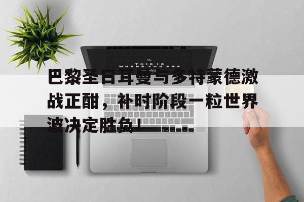 巴黎圣日耳曼与多特蒙德激战正酣，补时阶段一粒世界波决定胜负！