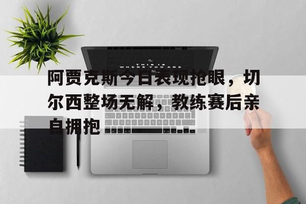 阿贾克斯今日表现抢眼，切尔西整场无解，教练赛后亲自拥抱