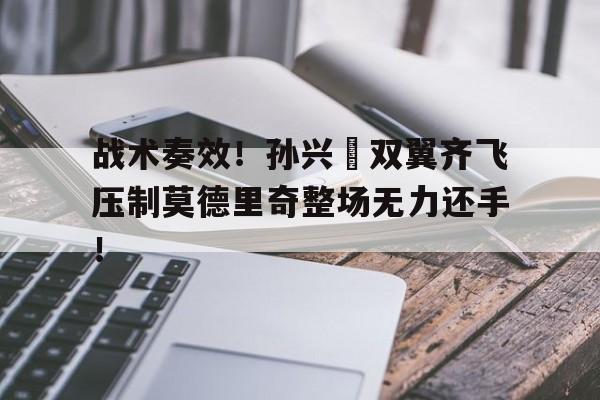 战术奏效！孙兴慜双翼齐飞压制莫德里奇整场无力还手！