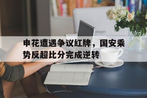 申花遭遇争议红牌，国安乘势反超比分完成逆转