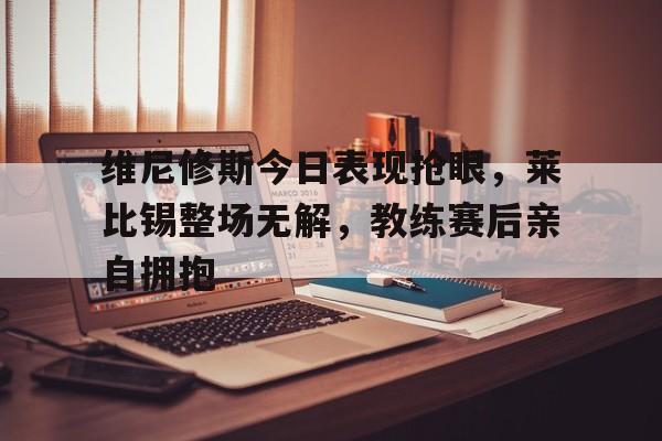 维尼修斯今日表现抢眼，莱比锡整场无解，教练赛后亲自拥抱